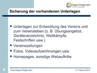 Sicherung der vorhandenen Unterlagen


     Unterlagen  zur Entwicklung des Vereins und
      zum Vereinsleben (z. B. Übungsangebot,
      Geräteverzeichnis, Wettkämpfe,
      Festschriften usw.)
     Vereinszeitungen
     Fotos, Videoaufzeichnungen usw.
     Homepages, sonstige Webauftritte



8   Kreis Siegen-Wittgenstein            21. Februar 2013
 
