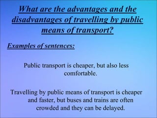 What are the advantages and the
disadvantages of travelling by public
means of transport?
Examples of sentences:
Public transport is cheaper, but also less
comfortable.
Travelling by public means of transport is cheaper
and faster, but buses and trains are often
crowded and they can be delayed.
 
