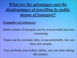 What are the advantages and the
disadvantages of travelling by public
means of transport?
Examples of sentences:
Public means of transport can be overcrowded and time
consuming.
Trains can be crowded, dirty or uncomfortable, but you
meet new people.
You can book your tickets online, you can relax during
the journey.
 