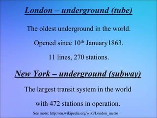 London – underground (tube)
The oldest underground in the world.
Opened since 10th January1863.
11 lines, 270 stations.
New York – underground (subway)
The largest transit system in the world
with 472 stations in operation.
See more: http://en.wikipedia.org/wiki/London_metro
 