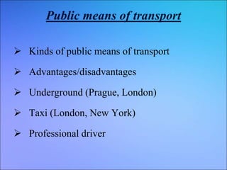 Public means of transport
 Kinds of public means of transport
 Advantages/disadvantages
 Underground (Prague, London)
 Taxi (London, New York)
 Professional driver
 