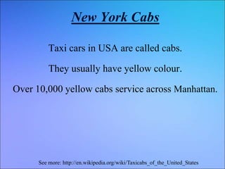 New York Cabs
Taxi cars in USA are called cabs.
They usually have yellow colour.
Over 10,000 yellow cabs service across Manhattan.
See more: http://en.wikipedia.org/wiki/Taxicabs_of_the_United_States
 