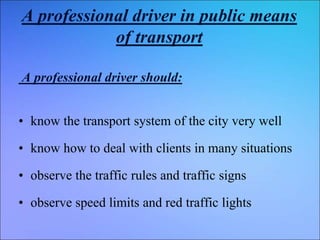 A professional driver in public means
of transport
A professional driver should:
• know the transport system of the city very well
• know how to deal with clients in many situations
• observe the traffic rules and traffic signs
• observe speed limits and red traffic lights
 