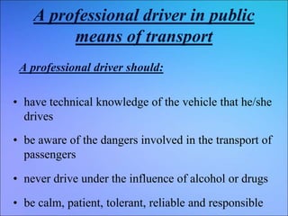 A professional driver in public
means of transport
A professional driver should:
• have technical knowledge of the vehicle that he/she
drives
• be aware of the dangers involved in the transport of
passengers
• never drive under the influence of alcohol or drugs
• be calm, patient, tolerant, reliable and responsible
 