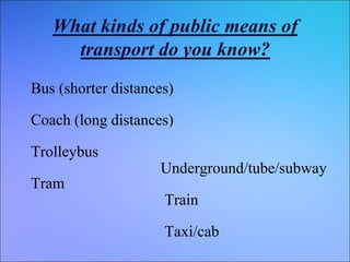 What kinds of public means of
transport do you know?
Bus (shorter distances)
Coach (long distances)
Trolleybus
Tram
Underground/tube/subway
Train
Taxi/cab
 