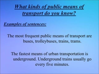 What kinds of public means of
transport do you know?
Examples of sentences:
The most frequent public means of transport are
buses, trolleybuses, trains, trams.
The fastest means of urban transportation is
underground. Underground trains usually go
every five minutes.
 