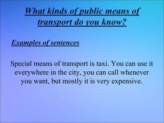 What kinds of public means of
transport do you know?
Examples of sentences
Special means of transport is taxi. You can use it
everywhere in the city, you can call whenever
you want, but mostly it is very expensive.
 