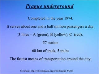Prague underground
Completed in the year 1974.
It serves about one and a half million passengers a day.
3 lines – A (green), B (yellow), C (red).
57 station
60 km of track, 5 trains
The fastest means of transportation around the city.
See more: http://en.wikipedia.org/wiki/Prague_Metro
 