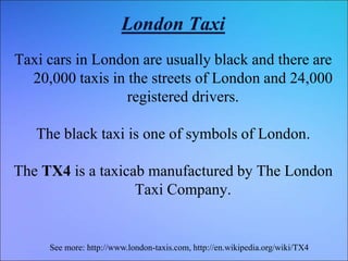 London Taxi
Taxi cars in London are usually black and there are
20,000 taxis in the streets of London and 24,000
registered drivers.
The black taxi is one of symbols of London.
The TX4 is a taxicab manufactured by The London
Taxi Company.
See more: http://www.london-taxis.com, http://en.wikipedia.org/wiki/TX4
 