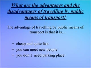 What are the advantages and the
disadvantages of travelling by public
means of transport?
The advantage of travelling by public means of
transport is that it is…
+ cheap and quite fast
+ you can meet new people
+ you don´t need parking place
 