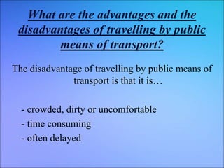 What are the advantages and the
disadvantages of travelling by public
means of transport?
The disadvantage of travelling by public means of
transport is that it is…
- crowded, dirty or uncomfortable
- time consuming
- often delayed
 