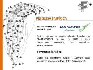 PESQUISA EMPÍRICA

Banco de Dados e a
Rede Principal

846 empresas de capital aberto listadas na
BM&FBOVESPA no ano de 2009 e seus
respectivos     membros  dos      conselhos
administrativos

Ferramenta de Análise

Dados na plataforma Gephi – sofware para
análise de redes complexas (http://gephi.org/)
 