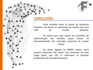 CONCLUSÃO
           Forte conexão entre os atores da economia
brasileira, tais atores se relacionam de acordo com uma
rede              de            mundo           pequeno.

         Os nomes que mais atuam em conselhos de
administração sao também peças chaves no
desenvolvimento das chamadas empresas de private
                      equity.

         Os atores ligados ao BNDES trazem outro
aspecto relevante: são sócios com horizonte de mais
longo prazo, que não se submetem às pressões
temporárias do mercado financeiro.
 