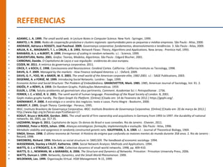 REFERENCIAS
•   ADAMIC, L. A. 1999. The small world web. In Lecture Notes in Computer Science. New York : Springer, 1999.
•   AMATO, J. N. 2000. Redes de cooperação produtiva e clusters regionais: oportunidades para as pequenas e médias empresas. São Paulo : Atlas, 2000.
•   ANDRADE, Adriana e ROSSETI, José Paschoal. 2009. Governança corporativa: fundamentos, desenvolvimento e tendências. 3. São Paulo : Atlas, 2009.
•   ARUJA, R. K., MAGNANTI, T. L. e ORLIN, J. B. 1993. Network Flows: Theory, Algorithms and Applications. New Jersey : Prentice Hall, 1993.
•   BARABÁSI, A. L. e ALBERT, R. 1999. Emregence of scaling in random networks. s.l. : Science, 1999.
•   BOAVENTURA, Netto. 2001. Grafos: Teorias, Modelos, Algoritmos. São Paulo : Edgard Blucher, 2001.
•   CARBONAI, Davide. O Capitalismo de Laços e sua regulação - evidencias do caso europeu.
•   COZER, M. 2011. A retórica da governança corporativa. 2011.
•   CRICK, F. e KOCH, C. 1998. Conciousness and Neuroscience. Cerebral Cortex. California : California Institute os Tecnology, 1998.
•   DAVIS, G. F. 2009. Managed by the markets - How Finance reshaped America. s.l. : Oxford, 2009.
•   DAVIS, G. F., YOO, M. e BAKER, W. E. 2003. The small world of the American corporate elite, 1982-2001. s.l. : SAGE Publications, 2003.
•   DEGENNE, A. e FORSÉ, M. 1999. Introducing Social Networks. Londres : Sage, 1999.
•   Economic Action and Social Structure: The Problem of Embeddedness. GRANOVETTER, Mark. 1985. 1985, American Journal of Sociology, Vol. 91. 2.
•   ERDÖS, P. e RÉNYI, A. 1959. On Random Graphs. Publicações Matemáticas. 1959.
•   EULER, L. 1736. Solutio problemtis ad geometriam situs pertinentis. Comment. Academiae Sci. I. Petropolitanae . 1736.
•   FERRER, I. C. e SOLÉ, R. V. 2001. The samll world of human language. Proceedings of the Royal Society of London. B, 2001.
•   Gephi makes graphs handly. The Open Graph Viz Platform. [Online] [Citado em: 14 de Fevereiro de 2012.] https://gephi.org/.
•   GHEMAWAT, P. 2000. A estratégia e o cenário dos negócios: texto e casos. Porto Alegre : Booksmn, 2000.
•   HARARY, F. 1995. Graph Theory. Cambridge : Perseus, 1995.
•   IBGC: Instituto Brasileiro de Governança Corporativa. IBGC: Instituto Brasileiro de Governança Corporativa. [Online] [Citado em: 20 de março de 2012.]
    http://www.ibgc.org.br/Secao.aspx?CodSecao=17.
•   KOGUT, Bruce e WALKER, Gordon. 2001. The small world of firm ownership and acquisitions in Germany from 1993 to 1997: the durability of national
    networks. 66, 2001, pp. 317-35.
•   LAZZARINI, Sérgio G. 2011. Capitalismo de laços: Os donos do Brasil e suas conexões. Rio de Janeiro : Elsevier, 2011.
•   LORANGE, Peter e ROOS, Johan. 1996. Alianças estratégicas: formação, implementação e evolução. São Paulo : Atlas, 1996.
•   Metabolic stability and epigenesis in randomly constructed genetic nets. KAUFFMAN, S. A. 1969. s.l. : Journal of Theoretical Biology, 1969.
•   SINGH, Simon. 1998. O último teorema de Fermat: A História do enigma que confundiu as maiores mentes do mundo durante 358 anos. 2. Rio de Janeiro :
    Record, 1998.
•   SWEDBERG, Richard. 1994. Markets as social structure in: SMELSER. The handbook of economic sociology. 1994.
•   WASSERMAN, Stanley e FAUST, Katherine. 1994. Social Network Analysis: Methods and Applications. 1994.
•   WATTS, D. J. e STROGATZ, S. H. 1998. Collective dynamics of small-world networks. 1998, pp. 409-410.
•   WATTS, D. J., NEWMAN, M. e BARABÁSI, A. 2006. The Structure and Dynamics of Networks. Princeton : Princeton University Press, 2006.
•   WATTS, Duncan J. 1999. Networks, Dynamics, and the Small-World Phenomenon. 1999.
•   WILDEMAN, Leo. 1999. Organização Virtual. HSM Management. N 15, 1999.
 