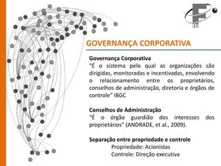GOVERNANÇA CORPORATIVA
Governança Corporativa
“É o sistema pelo qual as organizações são
dirigidas, monitoradas e incentivadas, envolvendo
o relacionamento entre os proprietários,
conselhos de administração, diretoria e órgãos de
controle” IBGC

Conselhos de Administração
“É o órgão guardião dos interesses           dos
proprietários” (ANDRADE, et al., 2009).

Separação entre propriedade e controle
        Propriedade: Acionistas
        Controle: Direção executiva
 