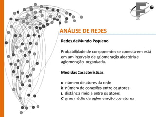ANÁLISE DE REDES
Redes de Mundo Pequeno

Probabilidade de componentes se conectarem está
em um intervalo de aglomeração aleatória e
aglomeração organizada.

Medidas Características

n   número de atores da rede
k   número de conexões entre os atores
L   distância média entre os atores
C   grau médio de aglomeração dos atores
 