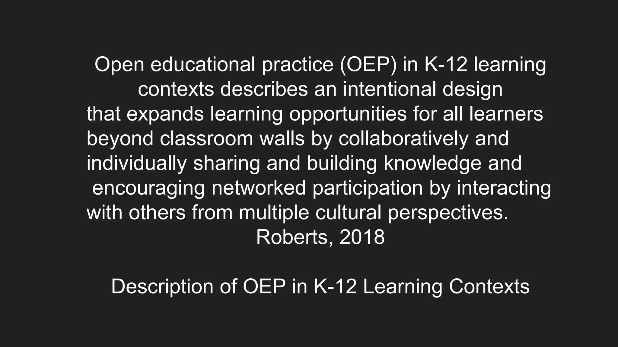 Open educational practice (OEP) in K-12 learning
contexts describes an intentional design
that expands learning opportunities for all learners
beyond classroom walls by collaboratively and
individually sharing and building knowledge and
encouraging networked participation by interacting
with others from multiple cultural perspectives.
Roberts, 2018
Description of OEP in K-12 Learning Contexts
 