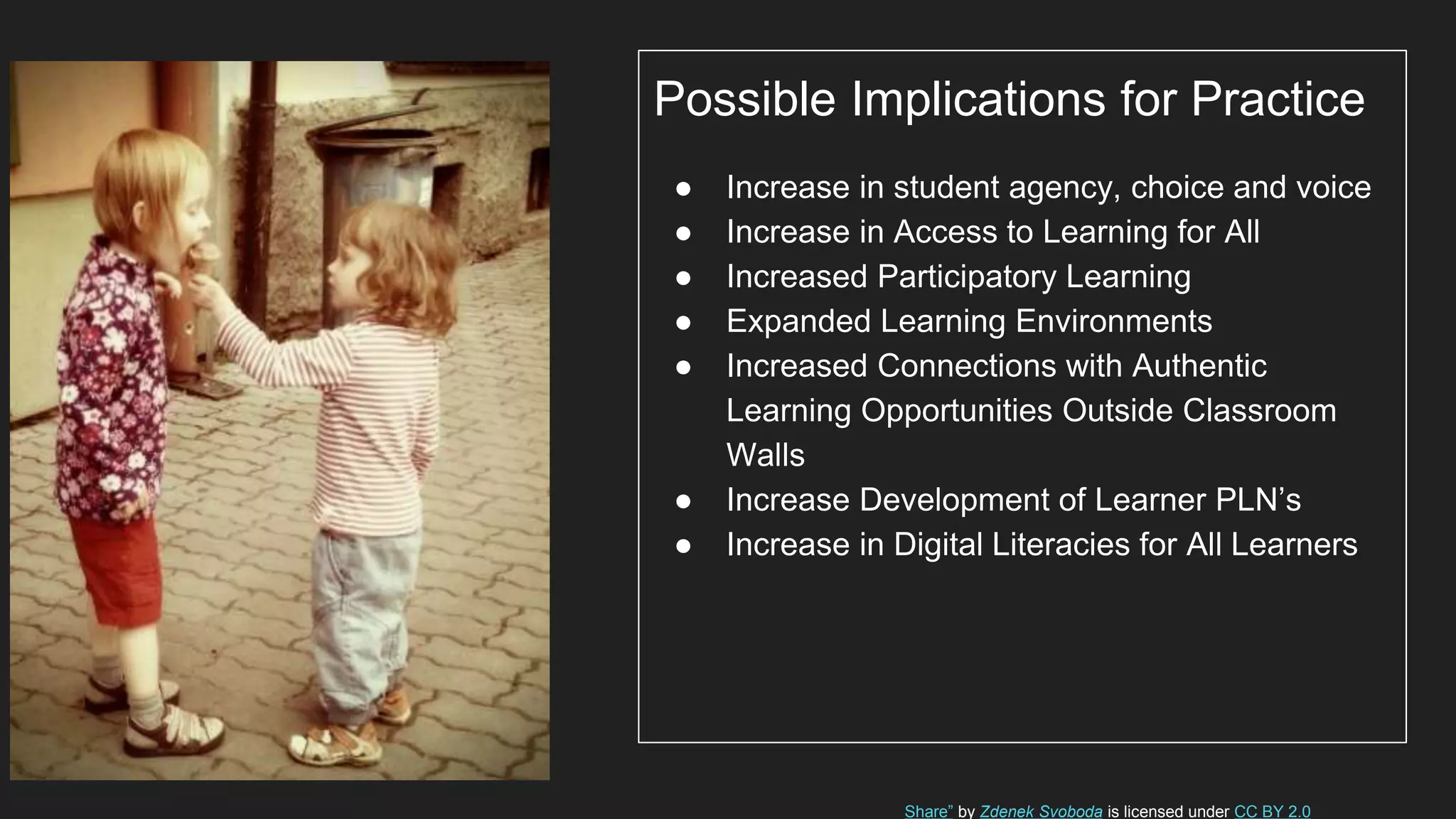 Possible Implications for Practice
● Increase in student agency, choice and voice
● Increase in Access to Learning for All
● Increased Participatory Learning
● Expanded Learning Environments
● Increased Connections with Authentic
Learning Opportunities Outside Classroom
Walls
● Increase Development of Learner PLN’s
● Increase in Digital Literacies for All Learners
Share” by Zdenek Svoboda is licensed under CC BY 2.0
 