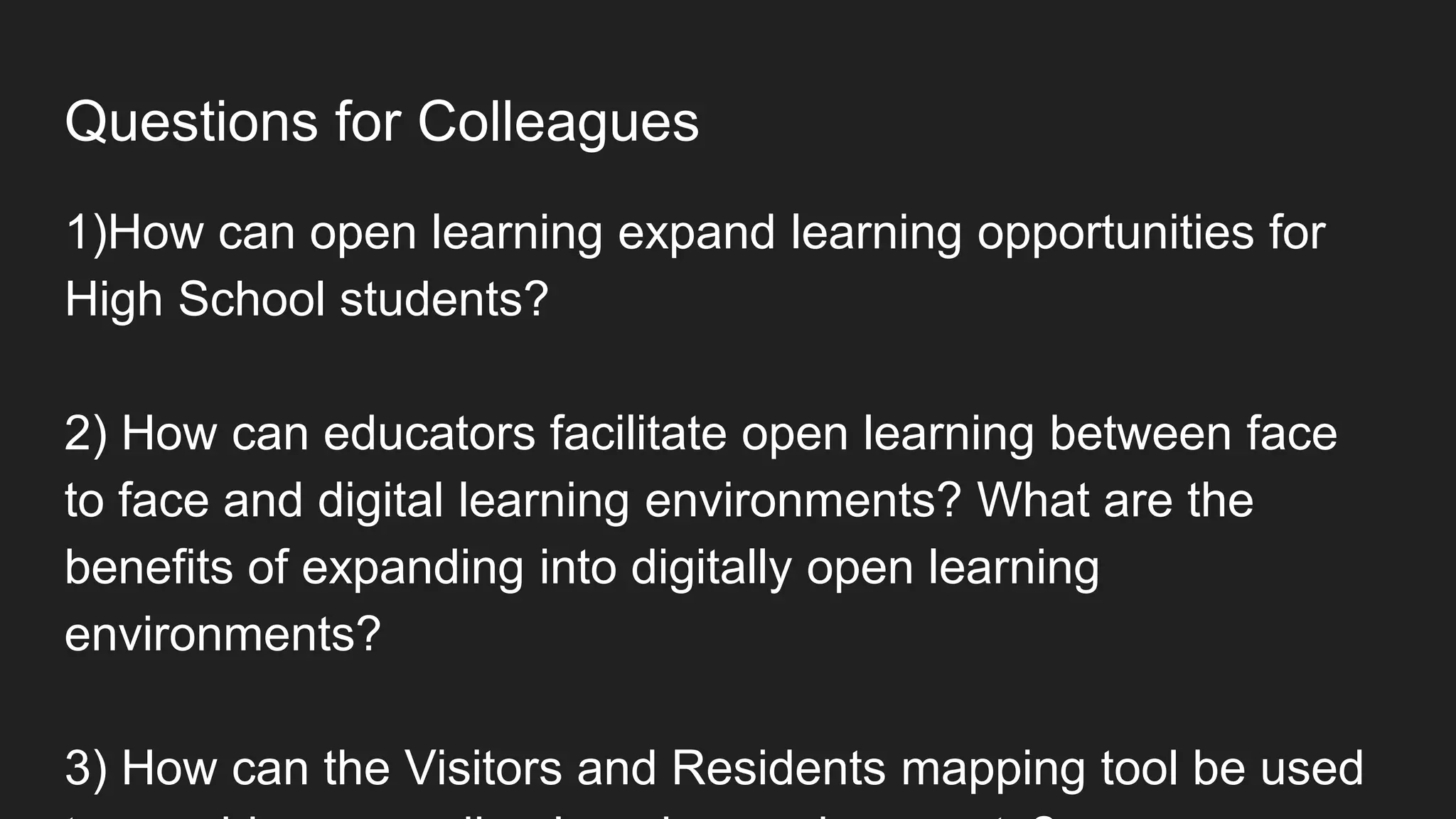 Questions for Colleagues
1)How can open learning expand learning opportunities for
High School students?
2) How can educators facilitate open learning between face
to face and digital learning environments? What are the
benefits of expanding into digitally open learning
environments?
3) How can the Visitors and Residents mapping tool be used
 