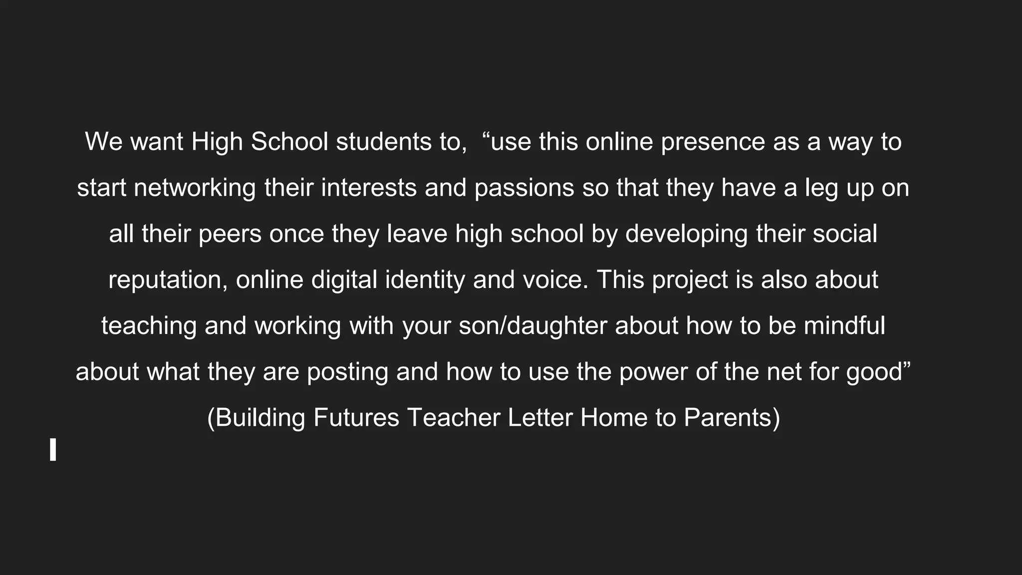 We want High School students to, “use this online presence as a way to
start networking their interests and passions so that they have a leg up on
all their peers once they leave high school by developing their social
reputation, online digital identity and voice. This project is also about
teaching and working with your son/daughter about how to be mindful
about what they are posting and how to use the power of the net for good”
(Building Futures Teacher Letter Home to Parents)
 