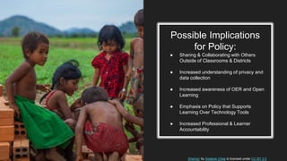 Possible Implications
for Policy:
● Sharing & Collaborating with Others
Outside of Classrooms & Districts
● Increased understanding of privacy and
data collection
● Increased awareness of OER and Open
Learning
● Emphasis on Policy that Supports
Learning Over Technology Tools
● Increased Professional & Learner
Accountability
Sharing” by Sodanie Chea is licensed under CC BY 2.0
 