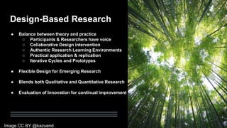 Design-Based Research
● Balance between theory and practice
○ Participants & Researchers have voice
○ Collaborative Design intervention
○ Authentic Research Learning Environments
○ Practical application & replication
○ Iterative Cycles and Prototypes
● Flexible Design for Emerging Research
● Blends both Qualitative and Quantitative Research
● Evaluation of Innovation for continual improvement
Image CC BY @kazuend
 