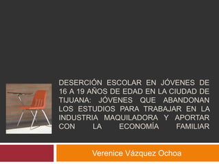 DESERCIÓN ESCOLAR EN JÓVENES DE
16 A 19 AÑOS DE EDAD EN LA CIUDAD DE
TIJUANA: JÓVENES QUE ABANDONAN
LOS ESTUDIOS PARA TRABAJAR EN LA
INDUSTRIA MAQUILADORA Y APORTAR
CON LA ECONOMÍA FAMILIAR
Verenice Vázquez Ochoa
 