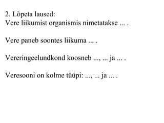 2 . Lõpeta laused: Vere liikumist organismis nimetataks e  ... . Vere paneb soontes liikuma ... . Vereringeelundkond koosneb ..., ... ja ... . Veresooni on kolme tüüpi: ..., ... ja ... .   