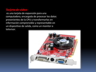 Tarjeta de video
 es una tarjeta de expansión para una
computadora, encargada de procesar los datos
provenientes de la CPU y transformarlos en
información comprensible y representable en
un dispositivo de salida, como un monitor o
televisor.
 