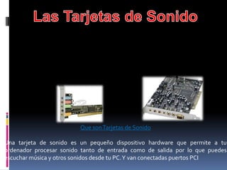 Que son Tarjetas de Sonido

Una tarjeta de sonido es un pequeño dispositivo hardware que permite a tu
ordenador procesar sonido tanto de entrada como de salida por lo que puedes
escuchar música y otros sonidos desde tu PC.Y van conectadas puertos PCI
 