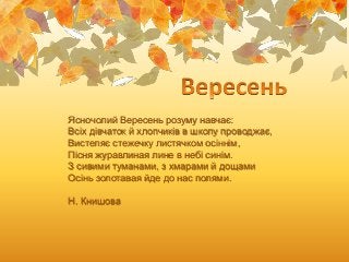 Ясночолий Вересень розуму навчає:
Всіх дівчаток й хлопчиків в школу проводжає,
Вистеляє стежечку листячком осіннім,
Пісня ...
