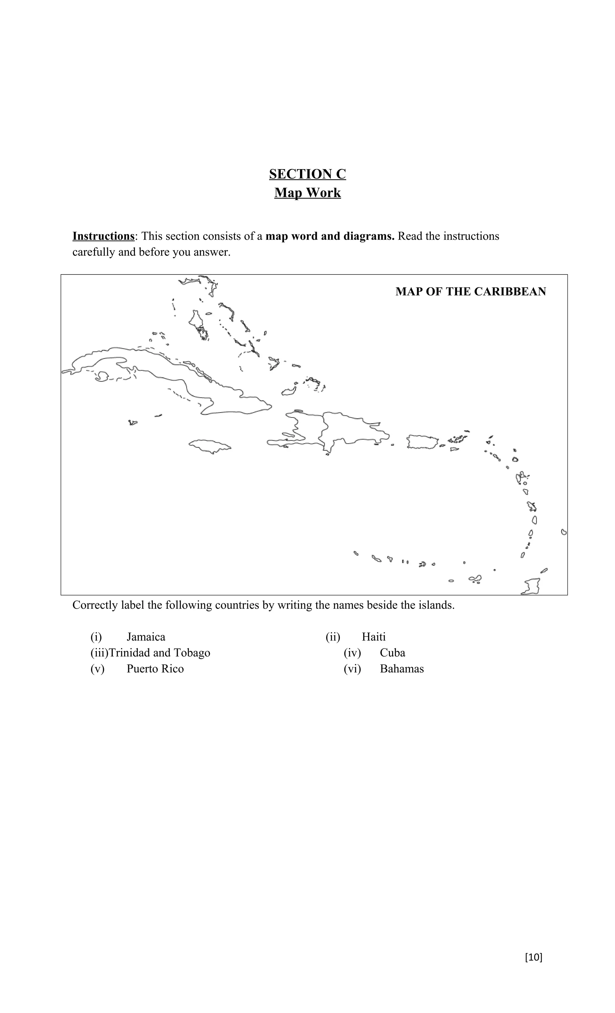 SECTION C
                                          Map Work


Instructions: This section consists of a map word and diagrams. Read the instructions
carefully and before you answer.


                                                                    MAP OF THE CARIBBEAN




Correctly label the following countries by writing the names beside the islands.

   (i)      Jamaica                                 (ii)        Haiti
   (iii)Trinidad and Tobago                                (iv)    Cuba
   (v)      Puerto Rico                                    (vi)    Bahamas




                                                                                        [10]
 