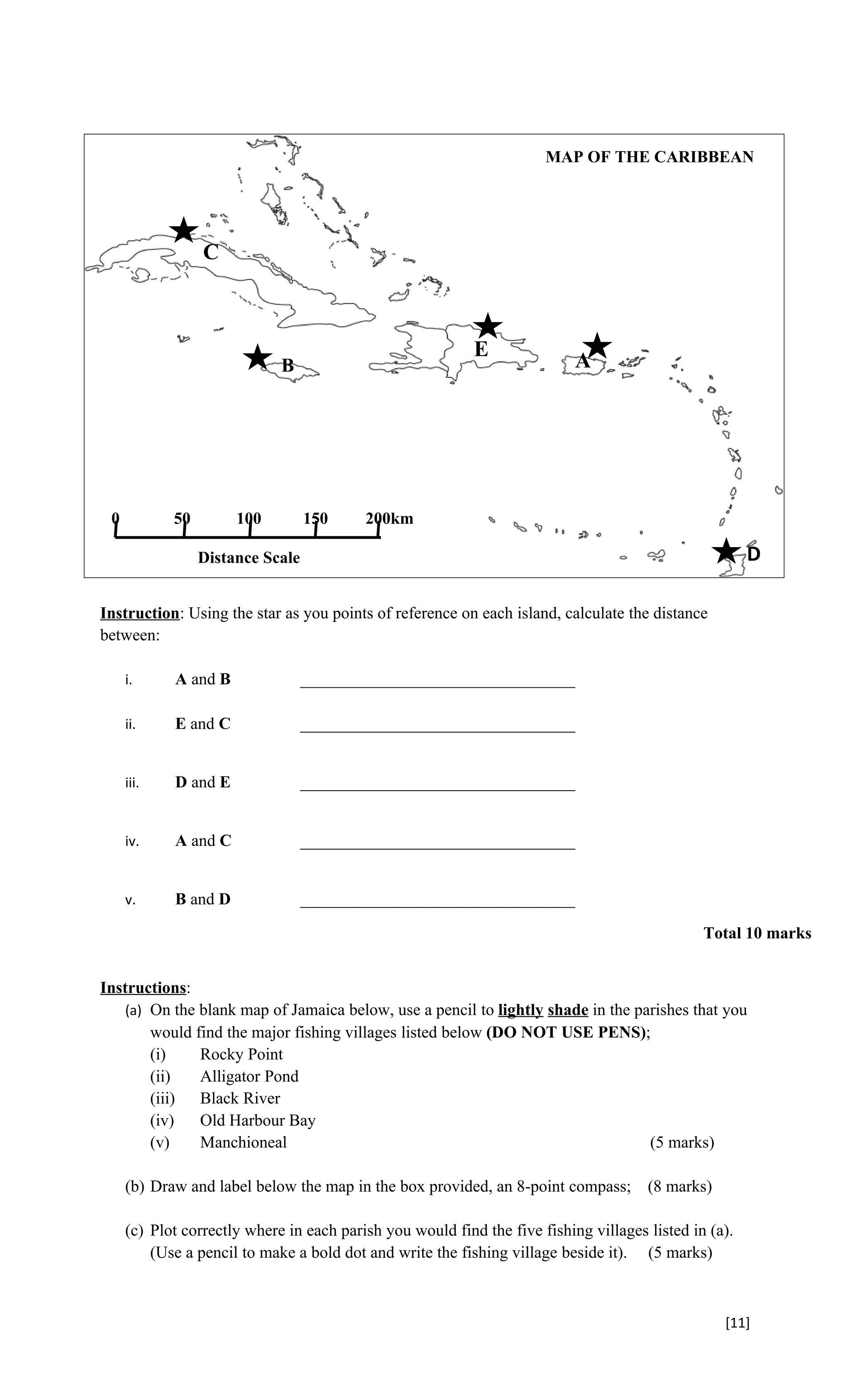 MAP OF THE CARIBBEAN




                 C



                                                           E
                             B                                             A




 0          50        100         150     200km

                 Distance Scale                                                                        D

Instruction: Using the star as you points of reference on each island, calculate the distance
between:

     i.     A and B               _________________________________

     ii.    E and C               _________________________________


     iii.   D and E               _________________________________


     iv.    A and C               _________________________________


     v.     B and D               _________________________________

                                                                                               Total 10 marks


Instructions:
   (a) On the blank map of Jamaica below, use a pencil to lightly shade in the parishes that you
       would find the major fishing villages listed below (DO NOT USE PENS);
       (i)    Rocky Point
       (ii)   Alligator Pond
       (iii)  Black River
       (iv)   Old Harbour Bay
       (v)    Manchioneal                                                        (5 marks)

     (b) Draw and label below the map in the box provided, an 8-point compass;        (8 marks)

     (c) Plot correctly where in each parish you would find the five fishing villages listed in (a).
         (Use a pencil to make a bold dot and write the fishing village beside it). (5 marks)



                                                                                                  [11]
 