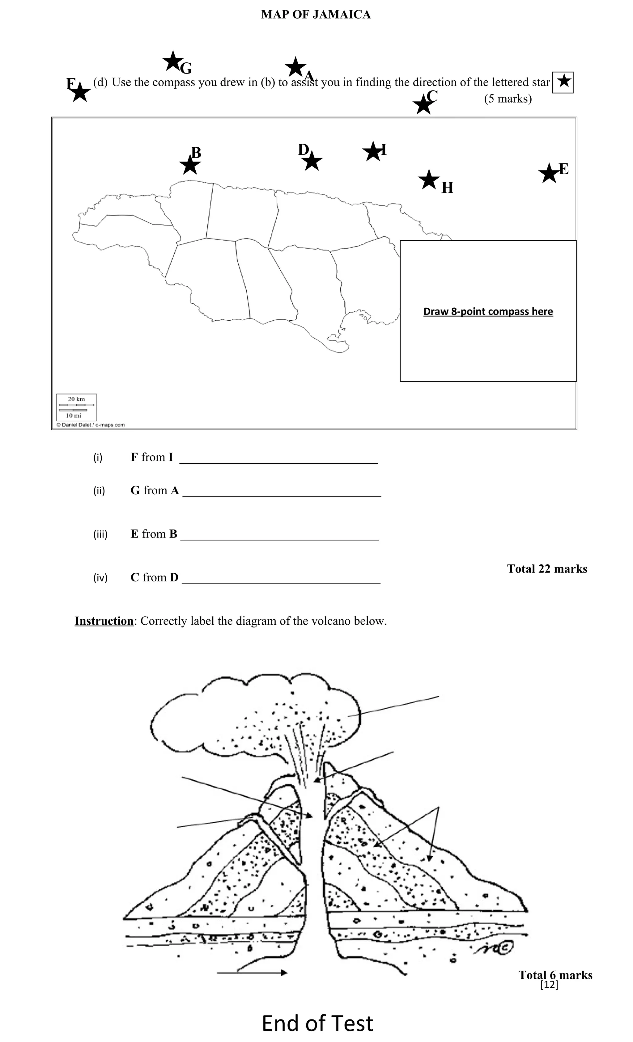 MAP OF JAMAICA



                     G                       A
F   (d) Use the compass you drew in (b) to assist you in finding the direction of the lettered star
                                                                        C           (5 marks)



                        B                     D                I
                                                                                                      E
                                                                            H




                                                                        Draw 8-point compass here




    (i)     F from I ________________________________

    (ii)    G from A ________________________________


    (iii)   E from B ________________________________

                                                                                          Total 22 marks
    (iv)    C from D ________________________________


Instruction: Correctly label the diagram of the volcano below.




                                                                                            Total 6 marks
                                                                                                [12]


                                      End of Test
 