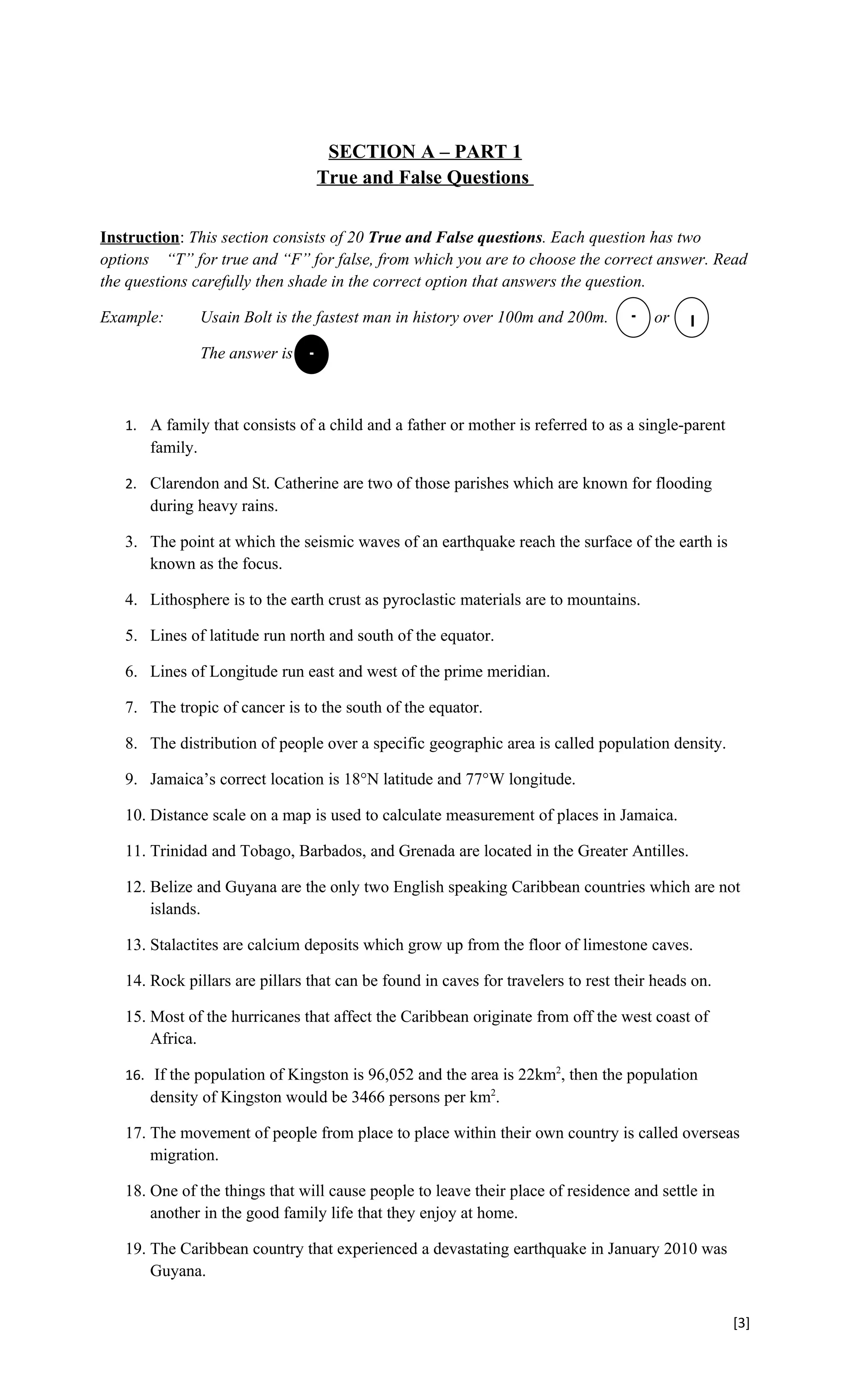SECTION A – PART 1
                                  True and False Questions


Instruction: This section consists of 20 True and False questions. Each question has two
options “T” for true and “F” for false, from which you are to choose the correct answer. Read
the questions carefully then shade in the correct option that answers the question.

Example:         Usain Bolt is the fastest man in history over 100m and 200m.      T or     F
                 The answer is   T


   1. A family that consists of a child and a father or mother is referred to as a single-parent
       family.

   2. Clarendon and St. Catherine are two of those parishes which are known for flooding
       during heavy rains.

   3. The point at which the seismic waves of an earthquake reach the surface of the earth is
      known as the focus.

   4. Lithosphere is to the earth crust as pyroclastic materials are to mountains.

   5. Lines of latitude run north and south of the equator.

   6. Lines of Longitude run east and west of the prime meridian.

   7. The tropic of cancer is to the south of the equator.

   8. The distribution of people over a specific geographic area is called population density.

   9. Jamaica’s correct location is 18°N latitude and 77°W longitude.

   10. Distance scale on a map is used to calculate measurement of places in Jamaica.

   11. Trinidad and Tobago, Barbados, and Grenada are located in the Greater Antilles.

   12. Belize and Guyana are the only two English speaking Caribbean countries which are not
       islands.

   13. Stalactites are calcium deposits which grow up from the floor of limestone caves.

   14. Rock pillars are pillars that can be found in caves for travelers to rest their heads on.

   15. Most of the hurricanes that affect the Caribbean originate from off the west coast of
       Africa.

   16. If the population of Kingston is 96,052 and the area is 22km2, then the population
       density of Kingston would be 3466 persons per km2.

   17. The movement of people from place to place within their own country is called overseas
       migration.

   18. One of the things that will cause people to leave their place of residence and settle in
       another in the good family life that they enjoy at home.

   19. The Caribbean country that experienced a devastating earthquake in January 2010 was
       Guyana.


                                                                                                   [3]
 