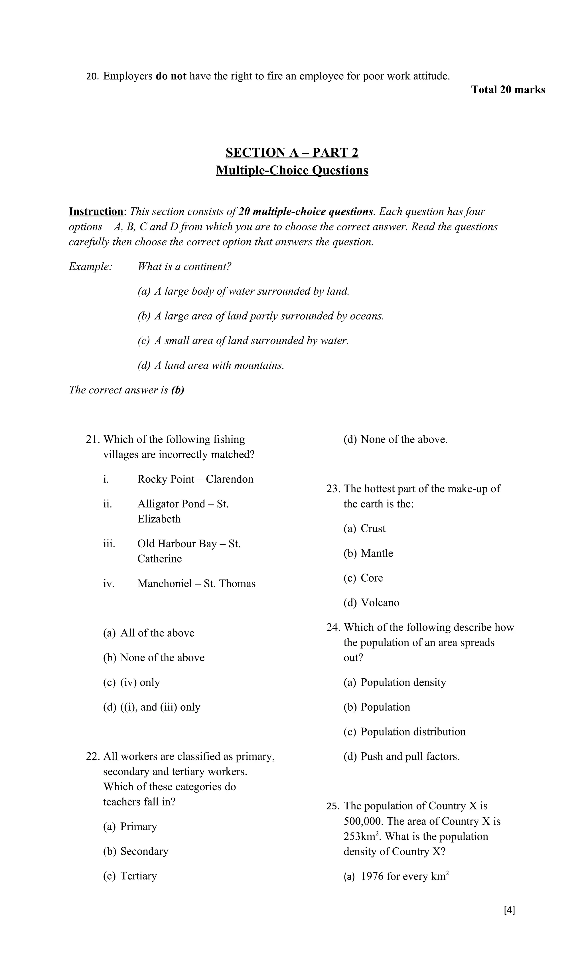 20. Employers do not have the right to fire an employee for poor work attitude.
                                                                                         Total 20 marks




                                   SECTION A – PART 2
                                  Multiple-Choice Questions


Instruction: This section consists of 20 multiple-choice questions. Each question has four
options A, B, C and D from which you are to choose the correct answer. Read the questions
carefully then choose the correct option that answers the question.

Example:       What is a continent?

               (a) A large body of water surrounded by land.

               (b) A large area of land partly surrounded by oceans.

               (c) A small area of land surrounded by water.

               (d) A land area with mountains.

The correct answer is (b)



   21. Which of the following fishing                      (d) None of the above.
       villages are incorrectly matched?

       i.      Rocky Point – Clarendon
                                                       23. The hottest part of the make-up of
       ii.     Alligator Pond – St.                        the earth is the:
               Elizabeth
                                                           (a) Crust
       iii.    Old Harbour Bay – St.
               Catherine                                   (b) Mantle

       iv.     Manchoniel – St. Thomas                     (c) Core

                                                           (d) Volcano

       (a) All of the above                            24. Which of the following describe how
                                                           the population of an area spreads
       (b) None of the above                               out?

       (c) (iv) only                                       (a) Population density

       (d) ((i), and (iii) only                            (b) Population

                                                           (c) Population distribution

   22. All workers are classified as primary,              (d) Push and pull factors.
       secondary and tertiary workers.
       Which of these categories do
       teachers fall in?                               25. The population of Country X is
       (a) Primary                                         500,000. The area of Country X is
                                                           253km2. What is the population
       (b) Secondary                                       density of Country X?

       (c) Tertiary                                        (a) 1976 for every km2


                                                                                                [4]
 