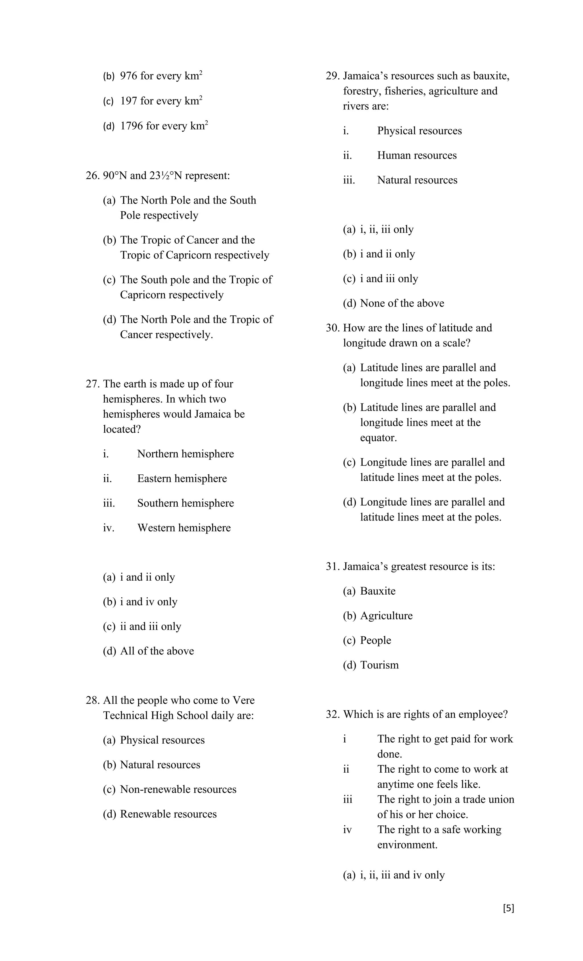 (b) 976 for every km2                  29. Jamaica’s resources such as bauxite,
                                              forestry, fisheries, agriculture and
   (c) 197 for every km2                      rivers are:
   (d) 1796 for every km2                    i.       Physical resources

                                             ii.      Human resources
26. 90°N and 23½°N represent:                iii.     Natural resources
   (a) The North Pole and the South
       Pole respectively
                                             (a) i, ii, iii only
   (b) The Tropic of Cancer and the
       Tropic of Capricorn respectively      (b) i and ii only

   (c) The South pole and the Tropic of      (c) i and iii only
       Capricorn respectively
                                             (d) None of the above
   (d) The North Pole and the Tropic of
                                          30. How are the lines of latitude and
       Cancer respectively.
                                              longitude drawn on a scale?

                                             (a) Latitude lines are parallel and
27. The earth is made up of four                 longitude lines meet at the poles.
    hemispheres. In which two
                                             (b) Latitude lines are parallel and
    hemispheres would Jamaica be
                                                 longitude lines meet at the
    located?
                                                 equator.
   i.      Northern hemisphere
                                             (c) Longitude lines are parallel and
   ii.     Eastern hemisphere                    latitude lines meet at the poles.

   iii.    Southern hemisphere               (d) Longitude lines are parallel and
                                                 latitude lines meet at the poles.
   iv.     Western hemisphere


                                          31. Jamaica’s greatest resource is its:
   (a) i and ii only
                                             (a) Bauxite
   (b) i and iv only
                                             (b) Agriculture
   (c) ii and iii only
                                             (c) People
   (d) All of the above
                                             (d) Tourism


28. All the people who come to Vere
    Technical High School daily are:      32. Which is are rights of an employee?

   (a) Physical resources                    i        The right to get paid for work
                                                      done.
   (b) Natural resources                     ii       The right to come to work at
   (c) Non-renewable resources                        anytime one feels like.
                                             iii      The right to join a trade union
   (d) Renewable resources                            of his or her choice.
                                             iv       The right to a safe working
                                                      environment.

                                             (a) i, ii, iii and iv only

                                                                                    [5]
 