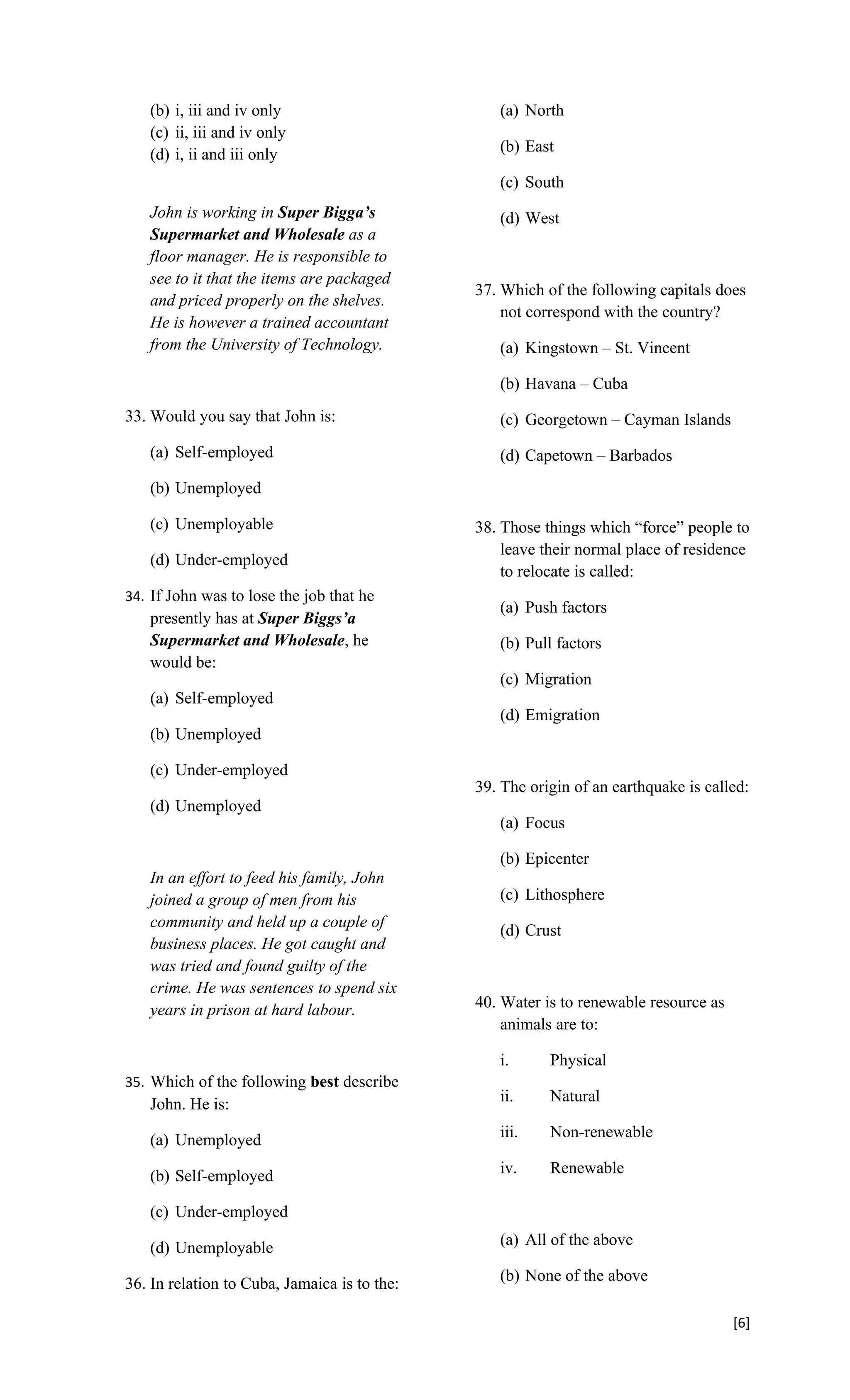 (b) i, iii and iv only                        (a) North
   (c) ii, iii and iv only
   (d) i, ii and iii only                        (b) East

                                                 (c) South
   John is working in Super Bigga’s              (d) West
   Supermarket and Wholesale as a
   floor manager. He is responsible to
   see to it that the items are packaged
                                              37. Which of the following capitals does
   and priced properly on the shelves.
                                                  not correspond with the country?
   He is however a trained accountant
   from the University of Technology.            (a) Kingstown – St. Vincent

                                                 (b) Havana – Cuba
33. Would you say that John is:                  (c) Georgetown – Cayman Islands
   (a) Self-employed                             (d) Capetown – Barbados
   (b) Unemployed

   (c) Unemployable                           38. Those things which “force” people to
                                                  leave their normal place of residence
   (d) Under-employed
                                                  to relocate is called:
34. If John was to lose the job that he
                                                 (a) Push factors
   presently has at Super Biggs’a
   Supermarket and Wholesale, he                 (b) Pull factors
   would be:
                                                 (c) Migration
   (a) Self-employed
                                                 (d) Emigration
   (b) Unemployed

   (c) Under-employed
                                              39. The origin of an earthquake is called:
   (d) Unemployed
                                                 (a) Focus

                                                 (b) Epicenter
   In an effort to feed his family, John
   joined a group of men from his                (c) Lithosphere
   community and held up a couple of
                                                 (d) Crust
   business places. He got caught and
   was tried and found guilty of the
   crime. He was sentences to spend six
   years in prison at hard labour.            40. Water is to renewable resource as
                                                  animals are to:

                                                 i.      Physical
35. Which of the following best describe
   John. He is:                                  ii.     Natural

   (a) Unemployed                                iii.    Non-renewable

   (b) Self-employed                             iv.     Renewable

   (c) Under-employed

   (d) Unemployable                              (a) All of the above

36. In relation to Cuba, Jamaica is to the:      (b) None of the above

                                                                                      [6]
 