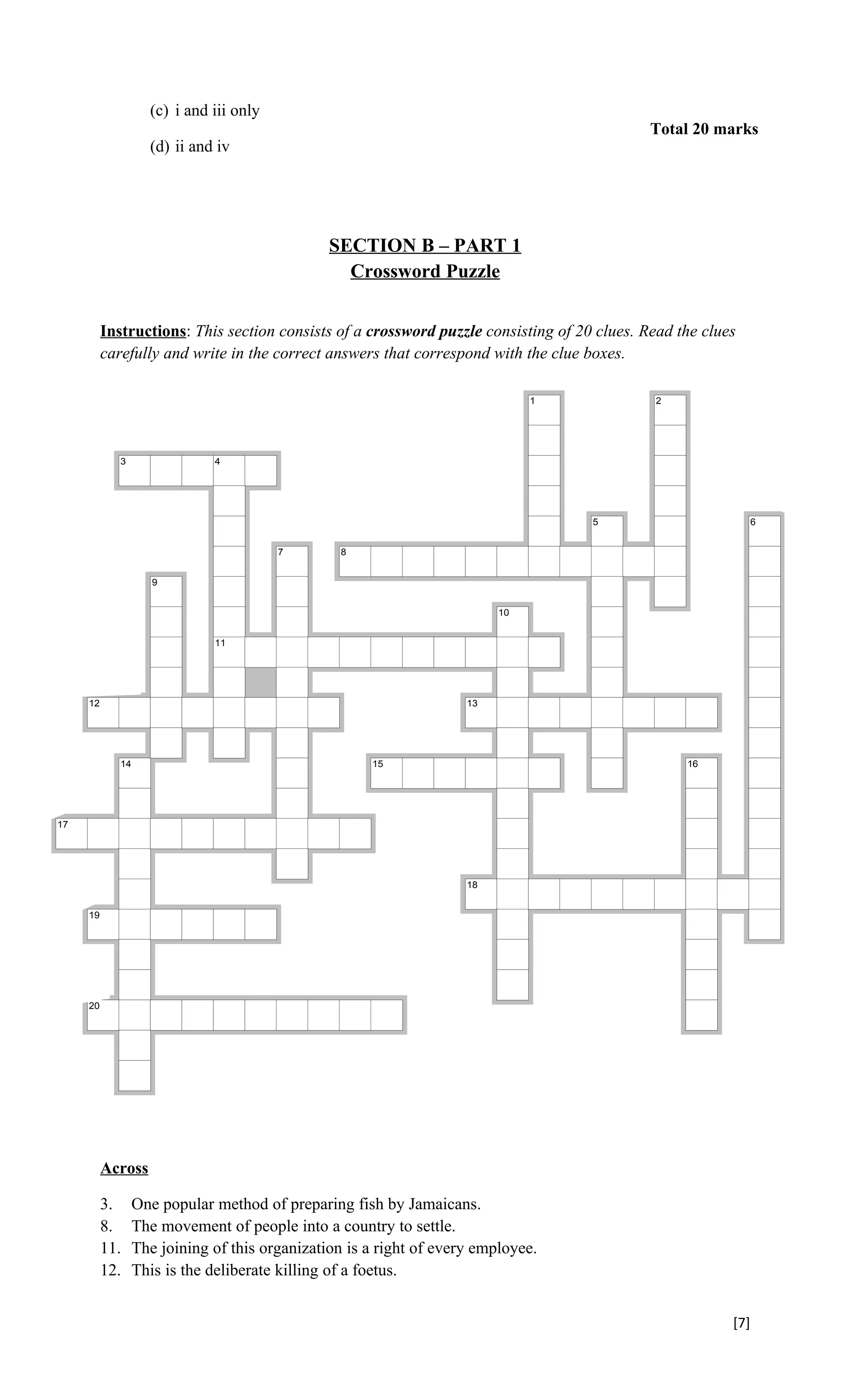 (c) i and iii only
                                                                                               Total 20 marks
                      (d) ii and iv




                                                           SECTION B – PART 1
                                                             Crossword Puzzle


            Instructions: This section consists of a crossword puzzle consisting of 20 clues. Read the clues
            carefully and write in the correct answers that correspond with the clue boxes.

                                                                                 1             2




               3                 4




                                                                                      5                          6


                                              7             8


                       9


                                                                            10


                                 11




       12                                                              13




               14                                               15                                  16




 17




                                                                       18


       19




       20




Created with EclipseCrossword — www.eclipsecrossword.com




            Across

            3.      One popular method of preparing fish by Jamaicans.
            8.      The movement of people into a country to settle.
            11.     The joining of this organization is a right of every employee.
            12.     This is the deliberate killing of a foetus.


                                                                                                           [7]
 