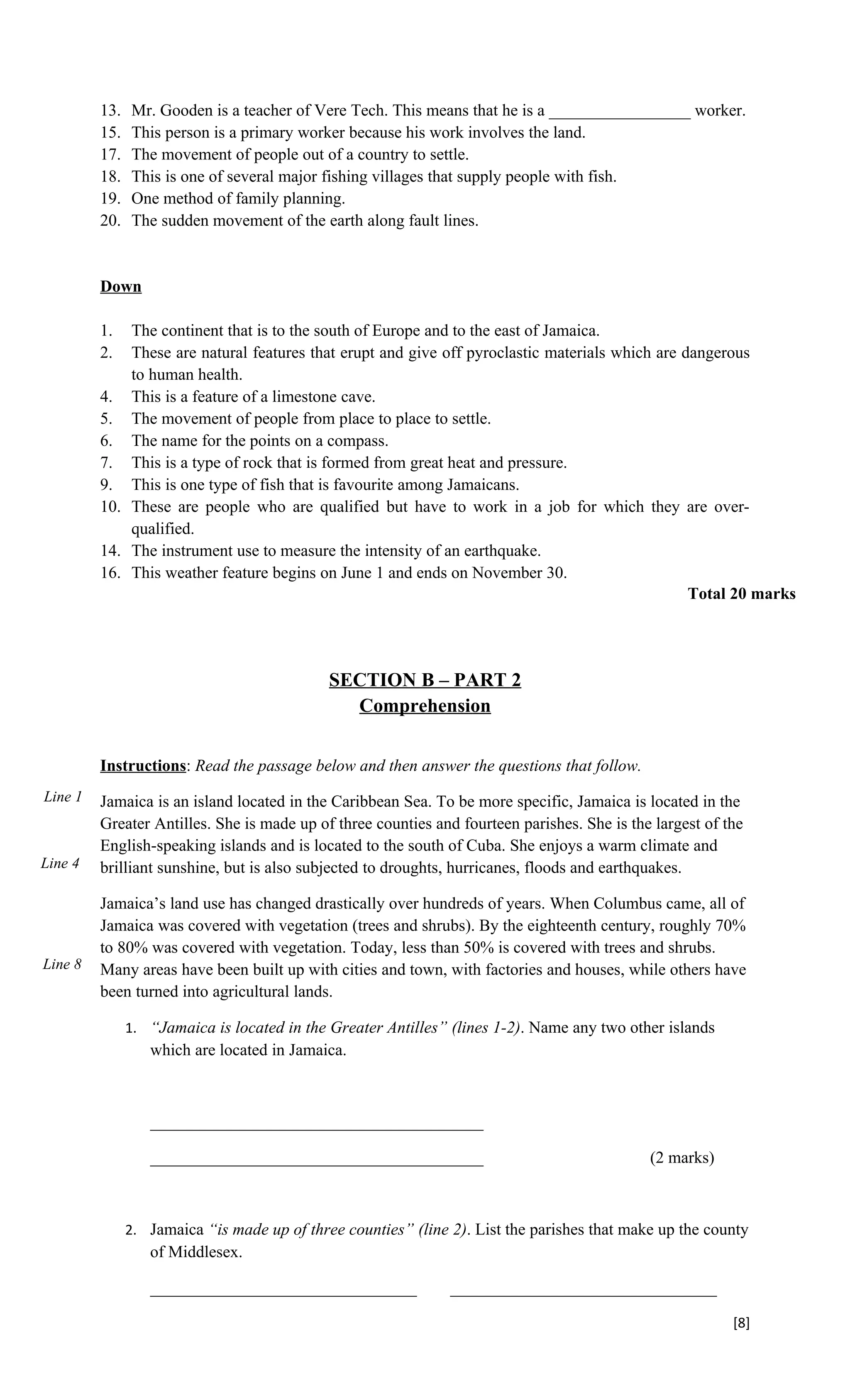 13.   Mr. Gooden is a teacher of Vere Tech. This means that he is a _________________ worker.
         15.   This person is a primary worker because his work involves the land.
         17.   The movement of people out of a country to settle.
         18.   This is one of several major fishing villages that supply people with fish.
         19.   One method of family planning.
         20.   The sudden movement of the earth along fault lines.


         Down

         1.  The continent that is to the south of Europe and to the east of Jamaica.
         2.  These are natural features that erupt and give off pyroclastic materials which are dangerous
             to human health.
         4. This is a feature of a limestone cave.
         5. The movement of people from place to place to settle.
         6. The name for the points on a compass.
         7. This is a type of rock that is formed from great heat and pressure.
         9. This is one type of fish that is favourite among Jamaicans.
         10. These are people who are qualified but have to work in a job for which they are over-
             qualified.
         14. The instrument use to measure the intensity of an earthquake.
         16. This weather feature begins on June 1 and ends on November 30.
                                                                                                 Total 20 marks




                                             SECTION B – PART 2
                                               Comprehension


         Instructions: Read the passage below and then answer the questions that follow.
Line 1   Jamaica is an island located in the Caribbean Sea. To be more specific, Jamaica is located in the
         Greater Antilles. She is made up of three counties and fourteen parishes. She is the largest of the
         English-speaking islands and is located to the south of Cuba. She enjoys a warm climate and
Line 4   brilliant sunshine, but is also subjected to droughts, hurricanes, floods and earthquakes.

         Jamaica’s land use has changed drastically over hundreds of years. When Columbus came, all of
         Jamaica was covered with vegetation (trees and shrubs). By the eighteenth century, roughly 70%
         to 80% was covered with vegetation. Today, less than 50% is covered with trees and shrubs.
Line 8   Many areas have been built up with cities and town, with factories and houses, while others have
         been turned into agricultural lands.

               1. “Jamaica is located in the Greater Antilles” (lines 1-2). Name any two other islands
                  which are located in Jamaica.



                  ________________________________________

                  ________________________________________                                   (2 marks)



               2. Jamaica “is made up of three counties” (line 2). List the parishes that make up the county
                  of Middlesex.

                  ________________________________             ________________________________

                                                                                                          [8]
 