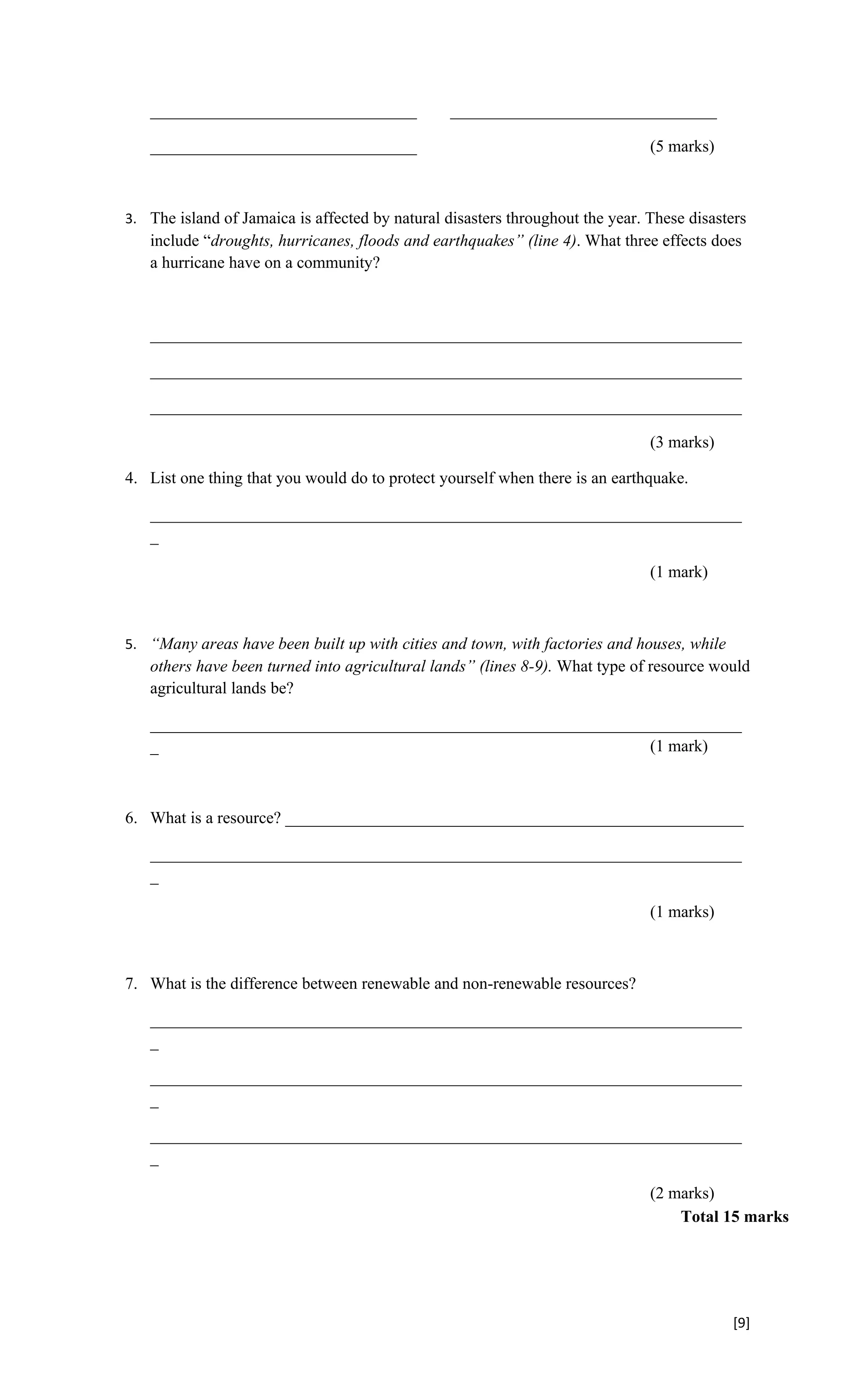 ________________________________              ________________________________

   ________________________________                                            (5 marks)



3. The island of Jamaica is affected by natural disasters throughout the year. These disasters
   include “droughts, hurricanes, floods and earthquakes” (line 4). What three effects does
   a hurricane have on a community?



   _______________________________________________________________________

   _______________________________________________________________________

   _______________________________________________________________________

                                                                               (3 marks)

4. List one thing that you would do to protect yourself when there is an earthquake.

   _______________________________________________________________________
   _

                                                                               (1 mark)



5. “Many areas have been built up with cities and town, with factories and houses, while
   others have been turned into agricultural lands” (lines 8-9). What type of resource would
   agricultural lands be?

   _______________________________________________________________________
   _                                                           (1 mark)



6. What is a resource? _______________________________________________________

   _______________________________________________________________________
   _

                                                                               (1 marks)



7. What is the difference between renewable and non-renewable resources?

   _______________________________________________________________________
   _

   _______________________________________________________________________
   _

   _______________________________________________________________________
   _

                                                                               (2 marks)
                                                                                   Total 15 marks




                                                                                           [9]
 