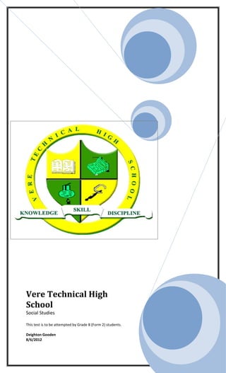 Vere Technical High
School
Social Studies

This test is to be attempted by Grade 8 (Form 2) students.

Deighton Gooden
8/6/2012
 