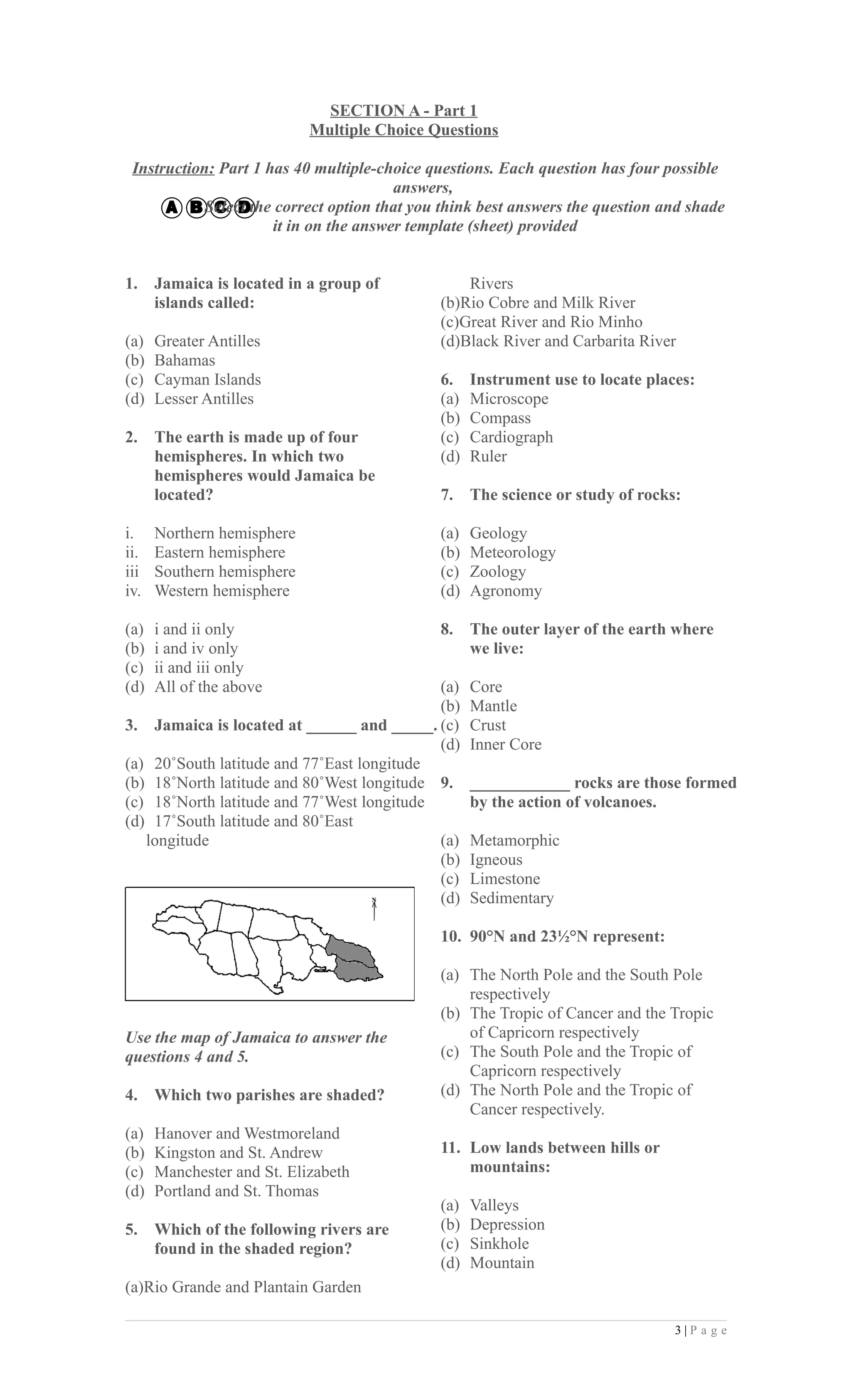 SECTION A - Part 1
                            Multiple Choice Questions

 Instruction: Part 1 has 40 multiple-choice questions. Each question has four possible
                                        answers,
            Select the correct option that you think best answers the question and shade
                      it in on the answer template (sheet) provided


1.    Jamaica is located in a group of            Rivers
      islands called:                         (b)Rio Cobre and Milk River
                                              (c)Great River and Rio Minho
(a)   Greater Antilles                        (d)Black River and Carbarita River
(b)   Bahamas
(c)   Cayman Islands                          6.    Instrument use to locate places:
(d)   Lesser Antilles                         (a)   Microscope
                                              (b)   Compass
2.    The earth is made up of four            (c)   Cardiograph
      hemispheres. In which two               (d)   Ruler
      hemispheres would Jamaica be
      located?                                7.    The science or study of rocks:

i.    Northern hemisphere                     (a)   Geology
ii.   Eastern hemisphere                      (b)   Meteorology
iii   Southern hemisphere                     (c)   Zoology
iv.   Western hemisphere                      (d)   Agronomy

(a)   i and ii only                           8.    The outer layer of the earth where
(b)   i and iv only                                 we live:
(c)   ii and iii only
(d)   All of the above                      (a)     Core
                                            (b)     Mantle
3. Jamaica is located at ______ and _____. (c)      Crust
                                            (d)     Inner Core
(a) 20˚South latitude and 77˚East longitude
(b) 18˚North latitude and 80˚West longitude 9.      ____________ rocks are those formed
(c) 18˚North latitude and 77˚West longitude         by the action of volcanoes.
(d) 17˚South latitude and 80˚East
   longitude                                (a)     Metamorphic
                                            (b)     Igneous
                                            (c)     Limestone
                                            (d)     Sedimentary

                                              10. 90°N and 23½°N represent:

                                              (a) The North Pole and the South Pole
                                                  respectively
                                              (b) The Tropic of Cancer and the Tropic
Use the map of Jamaica to answer the              of Capricorn respectively
questions 4 and 5.                            (c) The South Pole and the Tropic of
                                                  Capricorn respectively
4.    Which two parishes are shaded?          (d) The North Pole and the Tropic of
                                                  Cancer respectively.
(a)   Hanover and Westmoreland
(b)   Kingston and St. Andrew                 11. Low lands between hills or
(c)   Manchester and St. Elizabeth                mountains:
(d)   Portland and St. Thomas
                                              (a)   Valleys
5.    Which of the following rivers are       (b)   Depression
      found in the shaded region?             (c)   Sinkhole
                                              (d)   Mountain
(a)Rio Grande and Plantain Garden

                                                                                 3|P a g e
 
