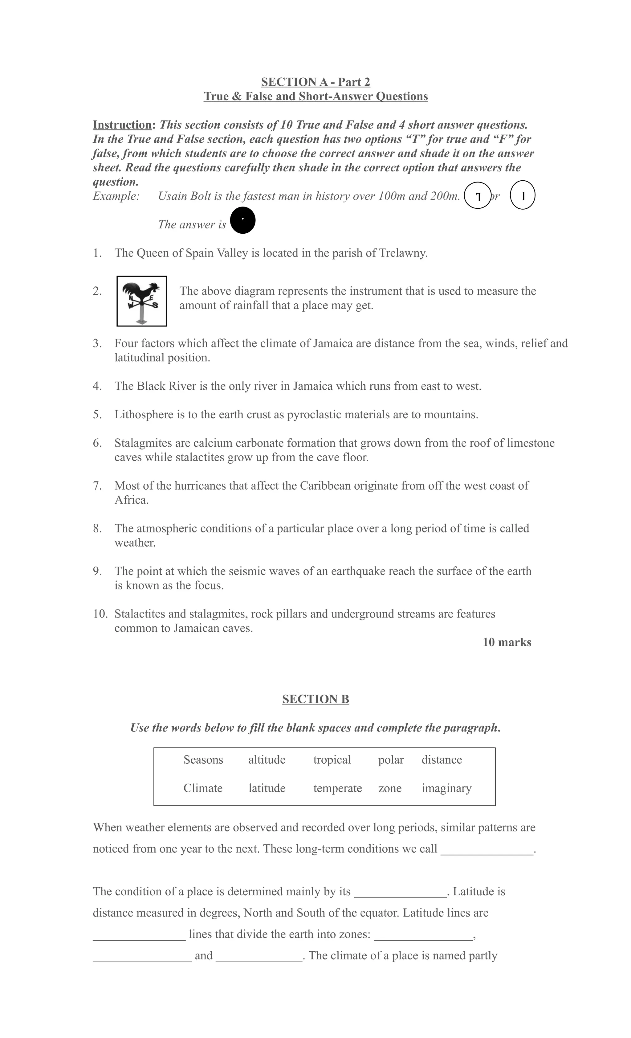 SECTION A - Part 2
                       True & False and Short-Answer Questions

Instruction: This section consists of 10 True and False and 4 short answer questions.
In the True and False section, each question has two options “T” for true and “F” for
false, from which students are to choose the correct answer and shade it on the answer
sheet. Read the questions carefully then shade in the correct option that answers the
question.
Example: Usain Bolt is the fastest man in history over 100m and 200m. T or            F

              The answer is    T

1.   The Queen of Spain Valley is located in the parish of Trelawny.


2.                The above diagram represents the instrument that is used to measure the
                  amount of rainfall that a place may get.


3.   Four factors which affect the climate of Jamaica are distance from the sea, winds, relief and
     latitudinal position.

4.   The Black River is the only river in Jamaica which runs from east to west.

5.   Lithosphere is to the earth crust as pyroclastic materials are to mountains.

6.   Stalagmites are calcium carbonate formation that grows down from the roof of limestone
     caves while stalactites grow up from the cave floor.

7.   Most of the hurricanes that affect the Caribbean originate from off the west coast of
     Africa.

8.   The atmospheric conditions of a particular place over a long period of time is called
     weather.

9.   The point at which the seismic waves of an earthquake reach the surface of the earth
     is known as the focus.

10. Stalactites and stalagmites, rock pillars and underground streams are features
    common to Jamaican caves.
                                                                               10 marks



                                        SECTION B

        Use the words below to fill the blank spaces and complete the paragraph.

                   Seasons      altitude      tropical      polar    distance

                   Climate      latitude      temperate     zone     imaginary


When weather elements are observed and recorded over long periods, similar patterns are
noticed from one year to the next. These long-term conditions we call _______________.


The condition of a place is determined mainly by its _______________. Latitude is
distance measured in degrees, North and South of the equator. Latitude lines are
_______________ lines that divide the earth into zones: ________________,
________________ and ______________. The climate of a place is named partly
 