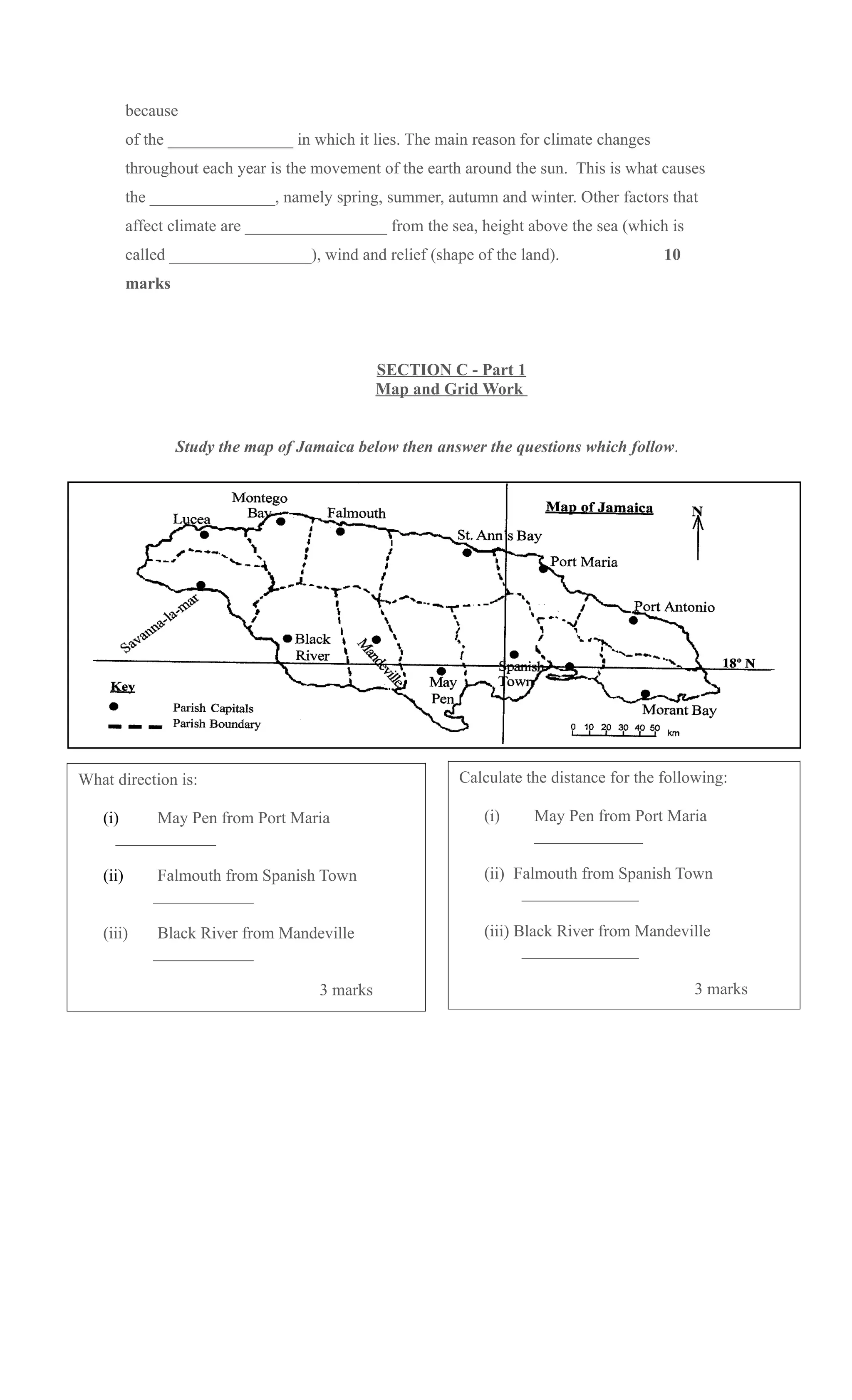 because
          of the _______________ in which it lies. The main reason for climate changes
          throughout each year is the movement of the earth around the sun. This is what causes
          the _______________, namely spring, summer, autumn and winter. Other factors that
          affect climate are _________________ from the sea, height above the sea (which is
          called _________________), wind and relief (shape of the land).                10
          marks




                                                SECTION C - Part 1
                                                Map and Grid Work


                  Study the map of Jamaica below then answer the questions which follow.




What direction is:                                        Calculate the distance for the following:

   (i)    May Pen from Port Maria                             (i)    May Pen from Port Maria
     ____________                                                    _____________

   (ii)        Falmouth from Spanish Town                     (ii) Falmouth from Spanish Town
              ____________                                          ______________

   (iii)       Black River from Mandeville                    (iii) Black River from Mandeville
              ____________                                           ______________

                                      3 marks                                                 3 marks
 