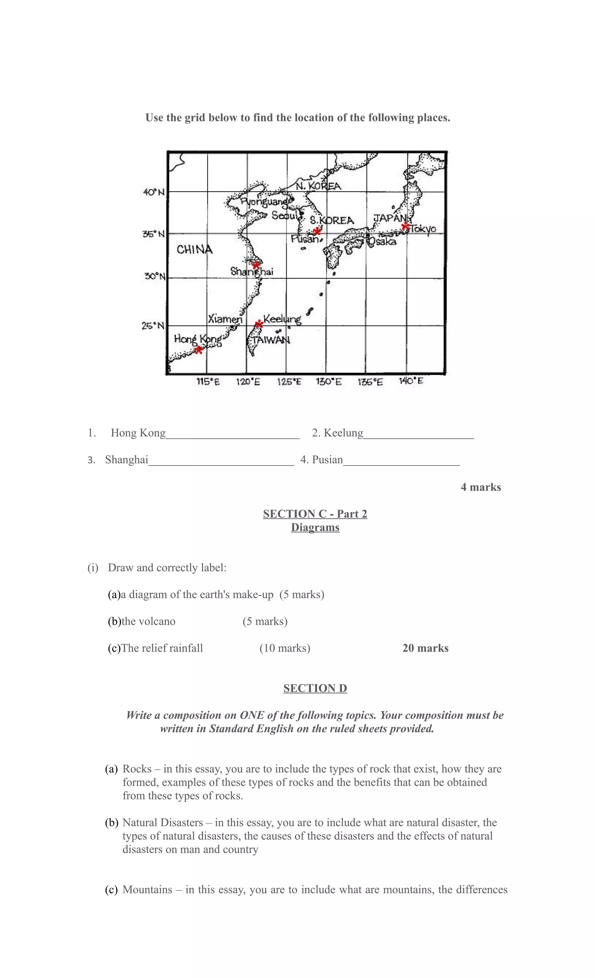 Use the grid below to find the location of the following places.




1.    Hong Kong_______________________              2. Keelung___________________

3. Shanghai_________________________ 4. Pusian____________________

                                                                                    4 marks

                                        SECTION C - Part 2
                                            Diagrams


(i) Draw and correctly label:

     (a)a diagram of the earth's make-up (5 marks)

     (b)the volcano                (5 marks)

     (c)The relief rainfall            (10 marks)                      20 marks


                                             SECTION D

         Write a composition on ONE of the following topics. Your composition must be
                written in Standard English on the ruled sheets provided.


     (a) Rocks – in this essay, you are to include the types of rock that exist, how they are
         formed, examples of these types of rocks and the benefits that can be obtained
         from these types of rocks.

     (b) Natural Disasters – in this essay, you are to include what are natural disaster, the
         types of natural disasters, the causes of these disasters and the effects of natural
         disasters on man and country


     (c) Mountains – in this essay, you are to include what are mountains, the differences
 