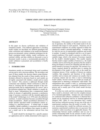 Proceedings of the 2005 Winter Simulation Conference
M. E. Kuhl, N. M. Steiger, F. B. Armstrong, and J. A. Joines, eds.



                          VERIFICATION AND VALIDATION OF SIMULATION MODELS


                                                       Robert G. Sargent

                                 Department of Electrical Engineering and Computer Science
                                  L.C. Smith College of Engineering and Computer Science
                                                    Syracuse University
                                                Syracuse, NY 13244, U.S.A.



ABSTRACT                                                              that purpose. If the purpose of a model is to answer a vari-
                                                                      ety of questions, the validity of the model needs to be de-
In this paper we discuss verification and validation of               termined with respect to each question. Numerous sets of
simulation models. Four different approaches to deciding              experimental conditions are usually required to define the
model validity are described; two different paradigms that            domain of a model’s intended applicability. A model may
relate verification and validation to the model development           be valid for one set of experimental conditions and invalid
process are presented; various validation techniques are de-          in another. A model is considered valid for a set of experi-
fined; conceptual model validity, model verification, op-             mental conditions if the model’s accuracy is within its ac-
erational validity, and data validity are discussed; a way to         ceptable range, which is the amount of accuracy required
document results is given; a recommended procedure for                for the model’s intended purpose. This usually requires
model validation is presented; and accreditation is briefly           that the model’s output variables of interest (i.e., the model
discussed.                                                            variables used in answering the questions that the model is
                                                                      being developed to answer) be identified and that their re-
1   INTRODUCTION                                                      quired amount of accuracy be specified. The amount of ac-
                                                                      curacy required should be specified prior to starting the
Simulation models are increasingly being used in problem              development of the model or very early in the model de-
solving and to aid in decision-making. The developers and             velopment process. If the variables of interest are random
users of these models, the decision makers using informa-             variables, then properties and functions of the random
tion obtained from the results of these models, and the in-           variables such as means and variances are usually what is
dividuals affected by decisions based on such models are              of primary interest and are what is used in determining
all rightly concerned with whether a model and its results            model validity. Several versions of a model are usually de-
are “correct”. This concern is addressed through model                veloped prior to obtaining a satisfactory valid model. The
verification and validation. Model verification is often de-          substantiation that a model is valid, i.e., performing model
fined as “ensuring that the computer program of the com-              verification and validation, is generally considered to be a
puterized model and its implementation are correct” and is            process and is usually part of the (total) model develop-
the definition adopted here. Model validation is usually de-          ment process.
fined to mean “substantiation that a computerized model                    It is often too costly and time consuming to determine
within its domain of applicability possesses a satisfactory           that a model is absolutely valid over the complete domain
range of accuracy consistent with the intended application            of its intended applicability. Instead, tests and evaluations
of the model” (Schlesinger et al. 1979) and is the definition         are conducted until sufficient confidence is obtained that a
used here. A model sometimes becomes accredited through               model can be considered valid for its intended application
model accreditation. Model accreditation determines if a              (Sargent 1982, 1984). If a test determines that a model
model satisfies specified model accreditation criteria ac-            does not have sufficient accuracy for any one of the sets of
cording to a specified process. A related topic is model              experimental conditions, then the model is invalid. How-
credibility. Model credibility is concerned with developing           ever, determining that a model has sufficient accuracy for
in (potential) users the confidence they require in order to          numerous experimental conditions does not guarantee that
use a model and in the information derived from that                  a model is valid everywhere in its applicable domain. The
model.                                                                relationships between model confidence and (a) cost (a
     A model should be developed for a specific purpose               similar relationship holds for the amount of time) of per-
(or application) and its validity determined with respect to          forming model validation and (b) the value of the model to



                                                                130
 