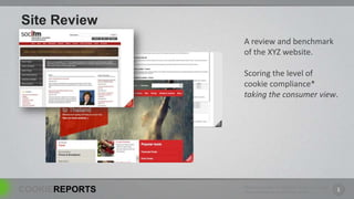 Site Review
                A review and benchmark
                of the XYZ website.

                Scoring the level of
                cookie compliance*
                taking the consumer view.




                *Based on sensible interpretation of the current legal
COOKIEREPORTS   frame work around UK informed consent.                   1
 