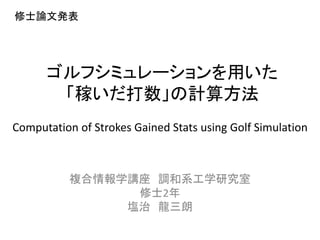 ゴルフシミュレーションを用いた
「稼いだ打数」の計算方法
複合情報学講座 調和系工学研究室
修士2年
塩治 龍三朗
Computation of Strokes Gained Stats using Golf Simulation
修士論文発表
 