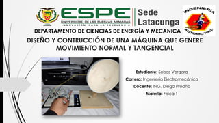 DISEÑO Y CONTRUCCIÓN DE UNA MÁQUINA QUE GENERE
MOVIMIENTO NORMAL Y TANGENCIAL
Estudiante: Sebas Vergara
Carrera: Ingeniería Electromecánica
Docente: ING. Diego Proaño
Materia: Física 1
DEPARTAMENTO DE CIENCIAS DE ENERGÍA Y MECANICA
 